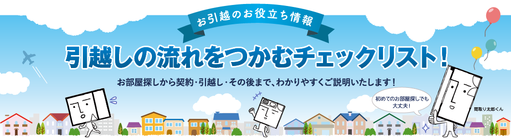 お引越のお役立ち情報 引越しの流れをつかむチェックリスト！ お部屋探しから契約・引越し・その後まで、わかりやすくご説明いたします！