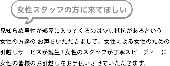 女性スタッフの方に来てほしい。見知らぬ男性が部屋に入ってくるのは少し抵抗があるという女性の方達の お声をいただきまして、女性による女性のための引越しサービスが誕生! 女性のスタッフが丁寧スピーディーに女性の皆様のお引越しをお手伝いさせていただきます。