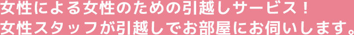 女性による女性のための引越しサービス! 女性スタッフが引越しでお部屋にお伺いします。